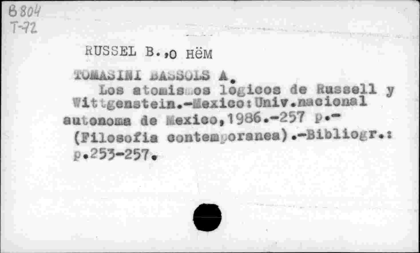 ﻿ьзоЧ
T-?2	...
	RUSSEL В.,о НёМ AWÄÄol&l üAmùuLÜ А. Los «tottiis os lo^icos de Russell y Wlt geastein.-Mexico:Uni¥»nacioaal аиъоаоша de Mexico»1986.—257 P**" (Filosofia oonteœ oranea)•—Bibliotr.: P.255-257.